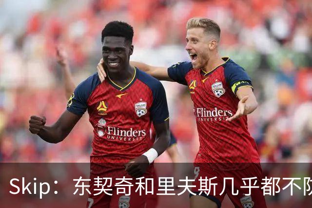 Skip：东契奇和里夫斯几乎都不防守 里夫斯真是尽力了&但总被点名